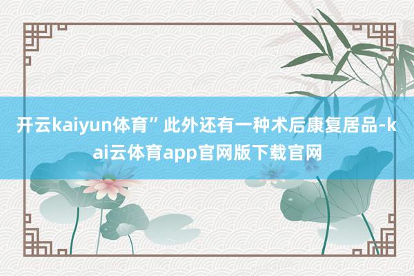 开云kaiyun体育”此外还有一种术后康复居品-kai云体育app官网版下载官网
