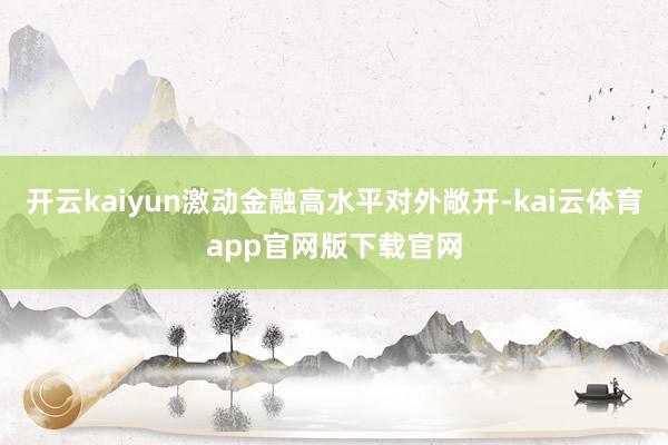 开云kaiyun激动金融高水平对外敞开-kai云体育app官网版下载官网