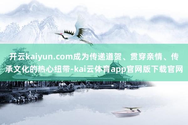 开云kaiyun.com成为传递道贺、贯穿亲情、传承文化的热心纽带-kai云体育app官网版下载官网