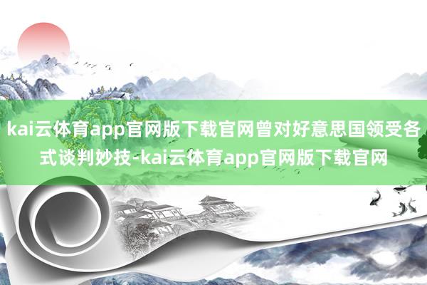 kai云体育app官网版下载官网曾对好意思国领受各式谈判妙技-kai云体育app官网版下载官网