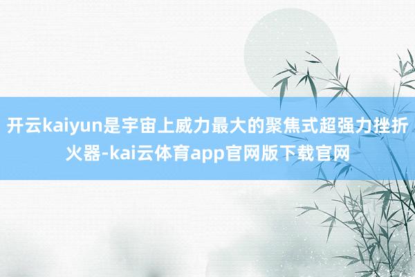 开云kaiyun是宇宙上威力最大的聚焦式超强力挫折火器-kai云体育app官网版下载官网