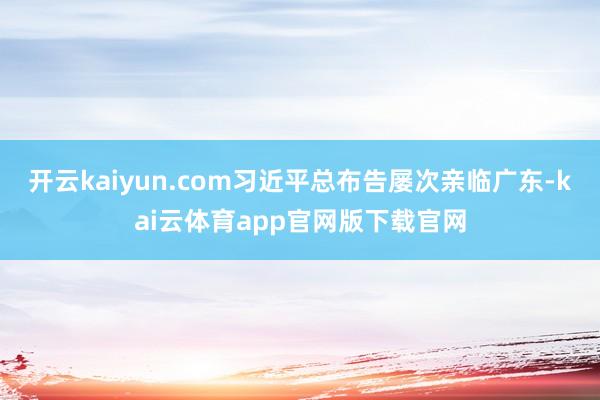 开云kaiyun.com习近平总布告屡次亲临广东-kai云体育app官网版下载官网